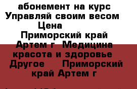 абонемент на курс “Управляй своим весом“ › Цена ­ 5 400 - Приморский край, Артем г. Медицина, красота и здоровье » Другое   . Приморский край,Артем г.